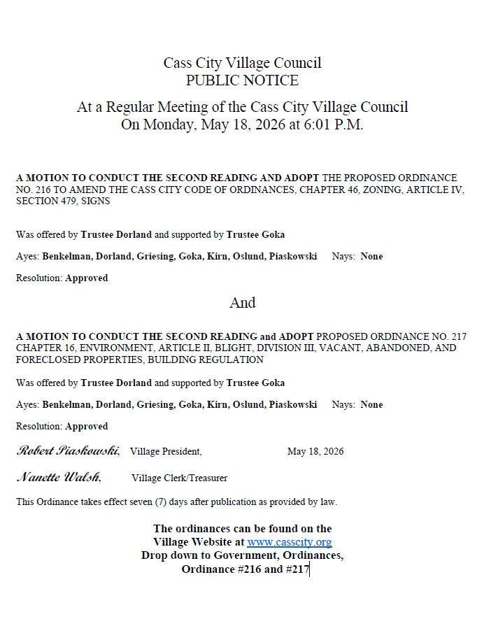 Cass City Village Council PUBLIC NOTICE At a Regular Meeting of the Cass City Village Council On Monday, May 18, 2026 at 6:01 P.M. A MOTION TO CONDUCT THE SECOND READING AND ADOPT THE PROPOSED ORDINANCE NO. 216 TO AMEND THE CASS CITY CODE OF ORDINANCES, CHAPTER 46, ZONING, ARTICLE IV, SECTION 479, SIGNS Was offered by Trustee Dorland and supported by Trustee Goka Ayes: Benkelman, Dorland, Griesing, Goka, Kirn, Oslund, Piaskowski Nays: None Resolution: Approved And A MOTION TO CONDUCT THE SECOND READING and ADOPT PROPOSED ORDINANCE NO. 217 CHAPTER 16, ENVIRONMENT, ARTICLE II, BLIGHT, DIVISION III, VACANT, ABANDONED, AND FORECLOSED PROPERTIES, BUILDING REGULATION Was offered by Trustee Dorland and supported by Trustee Goka Ayes: Benkelman, Dorland, Griesing, Goka, Kirn, Oslund, Piaskowski Nays: None Resolution: Approved Robert Piaskowski, Village President, May 18, 2026 Nanette Walsh, Village Clerk/Treasurer This Ordinance takes effect seven (7) days after publication as provided by law. The ordinances can be found on the Village Website at www.casscity.org Drop down to Government, Ordinances, Ordinance #216 and #217